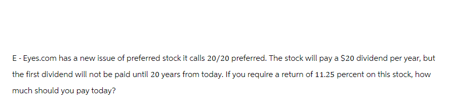 E - Eyes.com has a new issue of preferred stock it calls 20/20 preferred. The stock will pay a $20 dividend per year, but
the first dividend will not be paid until 20 years from today. If you require a return of 11.25 percent on this stock, how
much should you pay today?