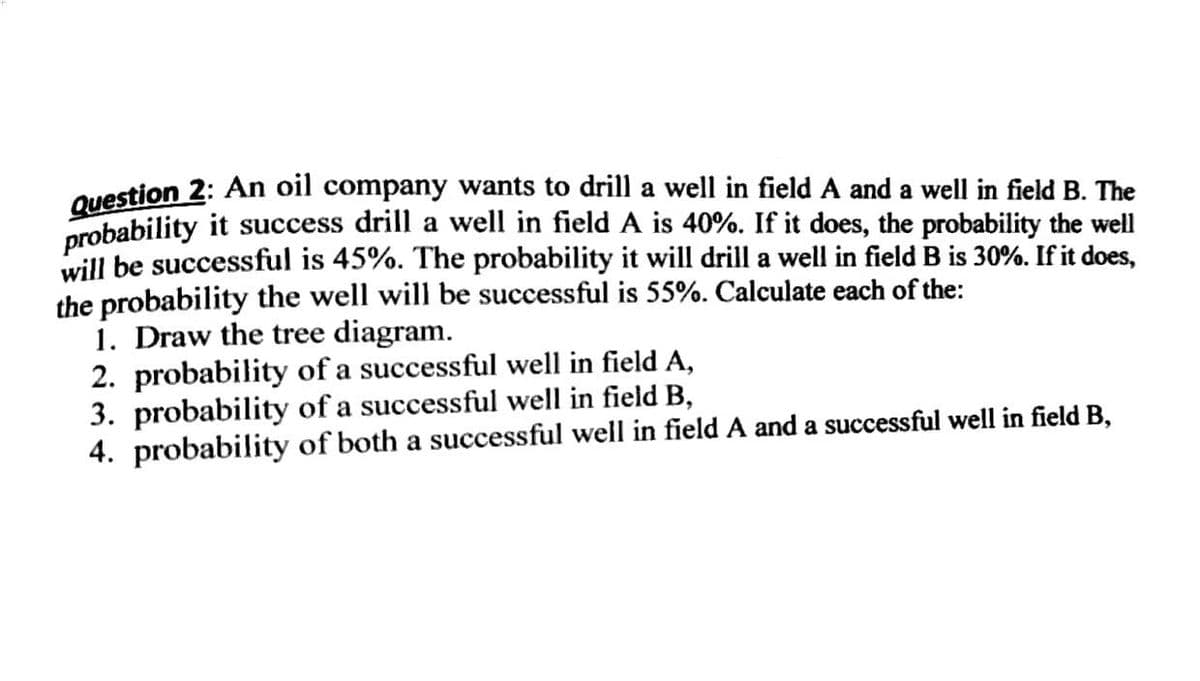Question 2: An oil company wants to drill a well in field A and a well in field B. The
probability it success drill a well in field A is 40%. If it does, the probability the well
will be successful is 45%. The probability it will drill a well in field B is 30%. If it does,
the probability the well will be successful is 55%. Calculate each of the:
1. Draw the tree diagram.
2. probability of a successful well in field A,
3. probability of a successful well in field B,
4. probability of both a successful well in field A and a successful well in field B,
