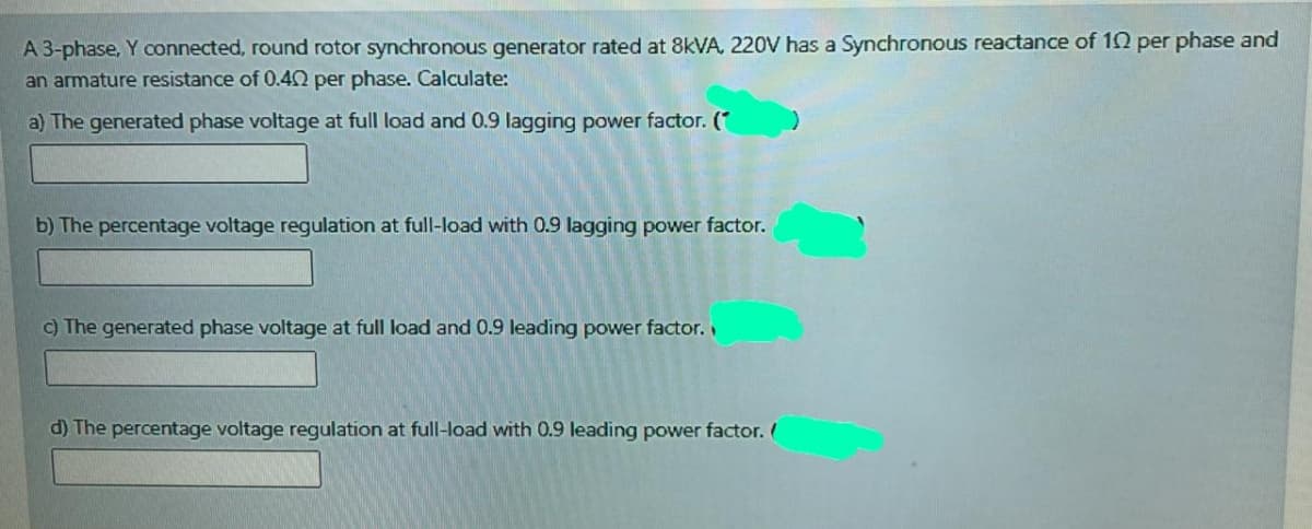 A 3-phase, Y connected, round rotor synchronous generator rated at 8KVA, 220V has a Synchronous reactance of 10 per phase and
an armature resistance of 0.40 per phase. Calculate:
a) The generated phase voltage at full load and 0.9 lagging power factor. (*
b) The percentage voltage regulation at full-load with 0.9 lagging power factor.
c) The generated phase voltage at full load and 0.9 leading power factor.
d) The percentage voltage regulation at full-load with 0.9 leading power factor. (
