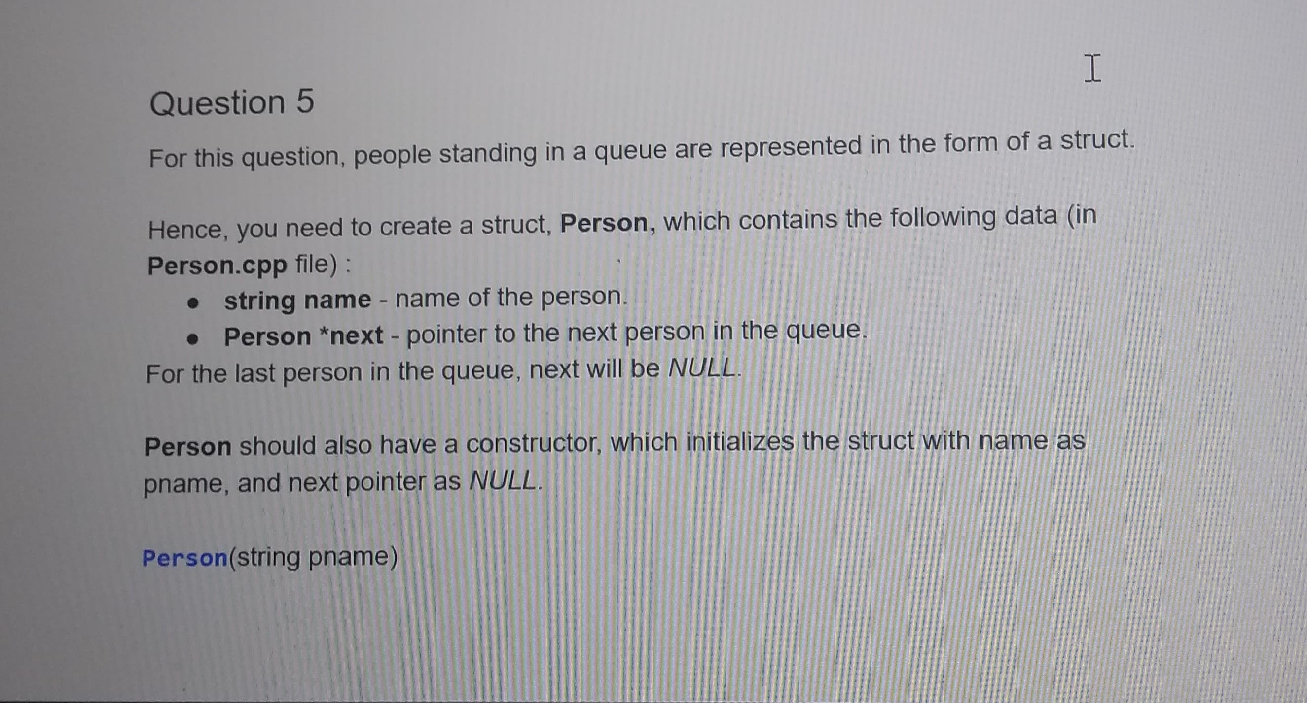 For this question, people standing in a queue are represented in the form of a struct.
Hence, you need to create a struct, Person, which contains the following data (in
Person.cpp file) :
• string name - name of the person.
Person *next - pointer to the next person in the queue.
For the last person in the queue, next will be NULL.
Person should also have a constructor, which initializes the struct with name as
pname, and next pointer as NULL.
Person(string pname)
