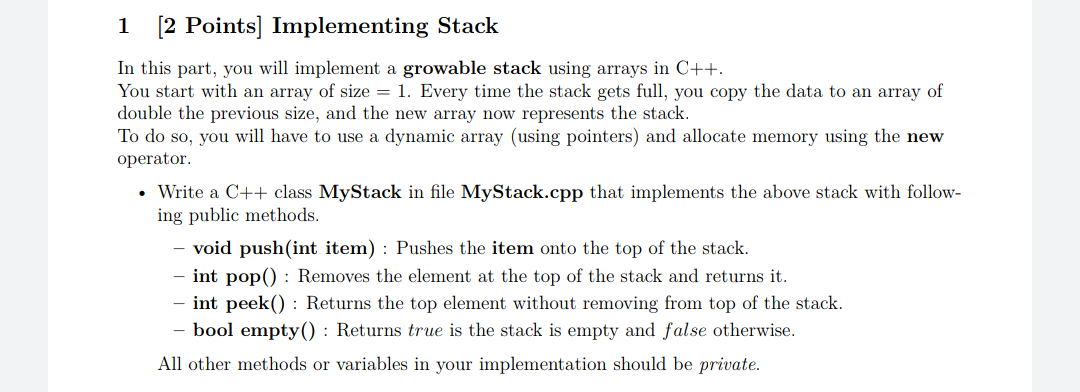 [2 Points] Implementing Stack
In this part, you will implement a growable stack using arrays in C++.
You start with an array of size = 1. Every time the stack gets full, you copy the data to an array of
double the previous size, and the new array now represents the stack.
To do so, you will have to use a dynamic array (using pointers) and allocate memory using the new
operator.
• Write a C++ class MyStack in file MyStack.cpp that implements the above stack with follow-
ing public methods.
void push(int item) : Pushes the item onto the top of the stack.
int pop() : Removes the element at the top of the stack and returns it.
int peek() : Returns the top element without removing from top of the stack.
- bool empty() : Returns true is the stack is empty and false otherwise.
All other methods or variables in your implementation should be private.
