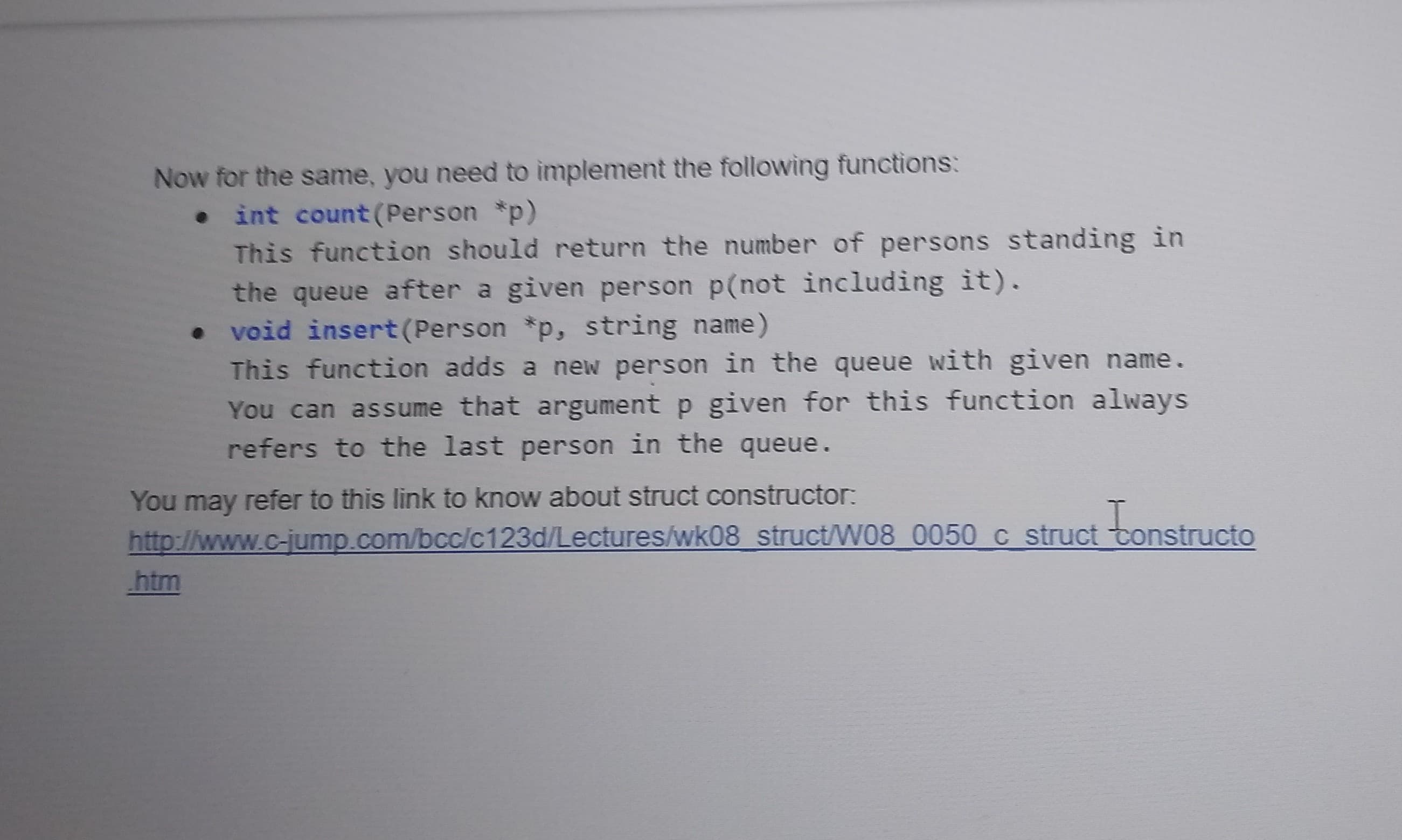 Now for the same, you need to implement the following functions:
int count(Person *p)
This function should return the number of persons standing in
the queue after a given person p(not including it).
• void insert(Person *p, string name)
This function adds a new person in the queue with given name.
You can assume that argument p given for this function always
refers to the last person in the queue.
You may refer to this link to know about struct constructor:
c struct tonstructo
http://www.c-ijump.com/bcc/c123d/Lectures/wk08 struct/W08 0050
htm
