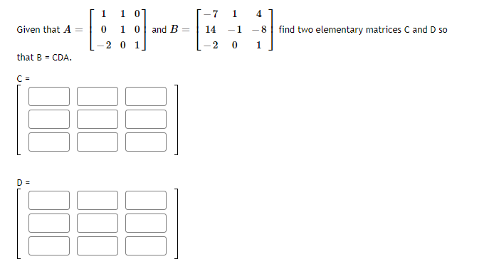 [1 1 0]
1 0 and B:
-7
1
4
Given that A =
14
-1
- 8
find two elementary matrices C and D so
20 1
1
that B = CDA.
C =
D =
