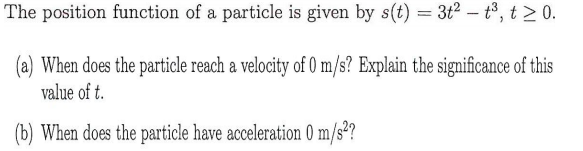 The position function of a particle is given by s(t) = 3t2 - t, t >0.
(a) When does the particle reach a velocity of 0 m/s? Explain the significance of this
value of t.
(b) When does the particle have acceleration 0 m/s²?
