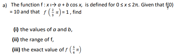 a) The function f :x1> a + b cos x, is defined for 0sxs 2n. Given that f(0)
= 10 and that f 7) = 1 , fin
(i) the values of a and b,
(ii) the range of f,
(iii) the exact value of f ( n)
