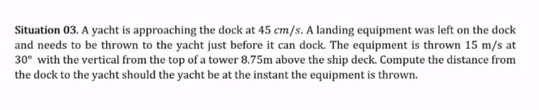 Situation 03. A yacht is approaching the dock at 45 cm/s. A landing equipment was left on the dock
and needs to be thrown to the yacht just before it can dock. The equipment is thrown 15 m/s at
30° with the vertical from the top of a tower 8.75m above the ship deck. Compute the distance from
the dock to the yacht should the yacht be at the instant the equipment is thrown.
