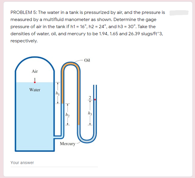 PROBLEM 5: The water in a tank is pressurized by air, and the pressure is
measured by a multifluid manometer as shown. Determine the gage
pressure of air in the tank if h1 = 16", h2 = 24", and h3 = 30". Take the
densities of water, oil, and mercury to be 1.94, 1.65 and 26.39 slugs/ft^3,
respectively.
- Oil
Air
Water
h2
h3
Mercury
Your answer
