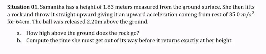 Situation 01. Samantha has a height of 1.83 meters measured from the ground surface. She then lifts
a rock and throw it straight upward giving it an upward acceleration coming from rest of 35.0 m/s?
for 64cm. The ball was released 2.20m above the ground.
a. How high above the ground does the rock go?
b. Compute the time she must get out of its way before it returns exactly at her height.

