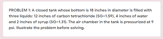 PROBLEM 1: A closed tank whose bottom is 18 inches in diameter is filled with
three liquids: 12 inches of carbon tetrachloride (SG=1.59), 4 inches of water
and 2 inches of syrup (SG=1.31). The air chamber in the tank is pressurized at 9
psi. Illustrate the problem before solving.

