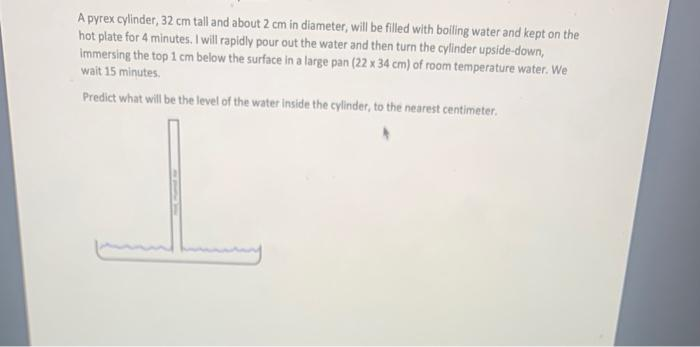 A pyrex cylinder, 32 cm tall and about 2 cm in diameter, will be filled with boiling water and kept on the
hot plate for 4 minutes. I will rapidly pour out the water and then turn the cylinder upside-down,
Immersing the top 1 cm below the surface in a large pan (22 x 34 cm) of room temperature water. We
wait 15 minutes.
Predict what will be the level of the water inside the cylinder, to the nearest centimeter.
