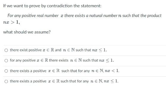 If we want to prove by contradiction the statement:
For any positive real number a there exists a natural number n such that the product
næ > 1,
what should we assume?
there exist positive a ER and n eN such that næ < 1.
O for any positive x €R there exists n eN such that na <1.
O there exists a positive a €R such that for any n e N, na < 1.
O there exists a positive a E R such that for any n E N, nx < 1.
