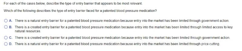For each of the cases below, describe the type of entry barrier that appears to be most relevant.
Which of the following describes the type of entry barrier faced for a patented blood pressure medication?
A. There is a natural entry barrier for a patented blood pressure medication because entry into the market has been limited through government action.
B. There is a created entry barrier for a patented blood pressure medication because entry into the market has been limited through limited access to key
natural resources
C. There is a created entry barrier for a patented blood pressure medication because entry into the market has been limited through government action.
D. There is a natural entry barrier for a patented blood pressure medication because entry into the market has been limited through price cutting
