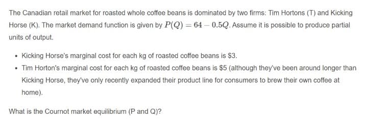 The Canadian retail market for roasted whole coffee beans is dominated by two firms: Tim Hortons (T) and Kicking
Horse (K). The market demand function is given by P(Q) = 64 – 0.5Q. Assume it is possible to produce partial
units of output.
• Kicking Horse's marginal cost for each kg of roasted coffee beans is $3.
• Tim Horton's marginal cost for each kg of roasted coffee beans is $5 (although they've been around longer than
Kicking Horse, they've only recently expanded their product line for consumers to brew their own coffee at
home).
What is the Cournot market equilibrium (P and Q)?

