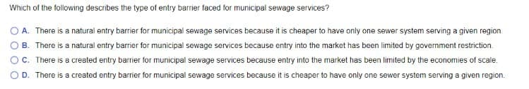 Which of the following describes the type of entry barrier faced for municipal sewage services?
O A. There is a natural entry barrier for municipal sewage services because it is cheaper to have only one sewer system serving a given region.
B. There is a natural entry barrier for municipal sewage services because entry into the market has been limited by government restriction.
C. There is a created entry barrier for municipal sewage services because entry into the market has been limited by the economies of scale.
D. There is a created entry barrier for municipal sewage services because it is cheaper to have only one sewer system serving a given region.
