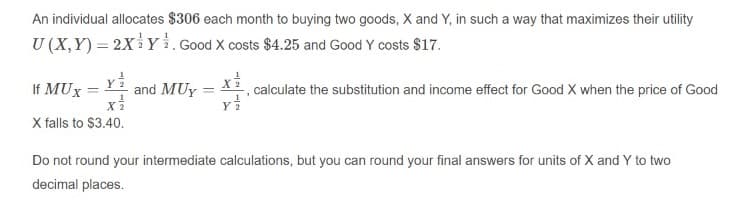 An individual allocates $306 each month to buying two goods, X and Y, in such a way that maximizes their utility
U (X,Y) = 2X Y i. Good X costs $4.25 and Good Y costs $17.
If MUx = Y
and MUy = X2, calculate the substitution and income effect for Good X when the price of Good
%3D
Y
X falls to $3.40.
Do not round your intermediate calculations, but you can round your final answers for units of X and Y to two
decimal places.

