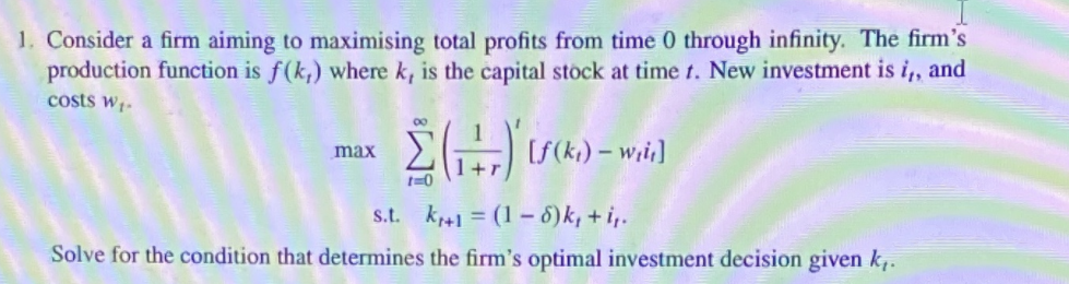 1. Consider a firm aiming to maximising total profits from time 0 through infinity. The firm's
production function is f(k,) where k, is the capital stock at time t. New investment is i,, and
costs w;-
00
max
t=0
s.t. kr41 = (1 - 8)k, + i,.
Solve for the condition that determines the firm's optimal investment decision given k,.
