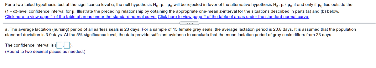 For a two-tailed hypothesis test at the significance level a, the null hypothesis Ho: µ= Ho will be rejected in favor of the alternative hypothesis Ha: µ# Ho if and only if Ho lies outside the
(1 – a)-level confidence interval for µ. Illustrate the preceding relationship by obtaining the appropriate one-mean z-interval for the situations described in parts (a) and (b) below.
Click here to view page 1 of the table of areas under the standard normal curve. Click here to view page 2 of the table of areas under the standard normal curve.
.....
a. The average lactation (nursing) period of all earless seals is 23 days. For a sample of 15 female grey seals, the average lactation period is 20.8 days. It is assumed that the population
standard deviation is 3.0 days. At the 5% significance level, the data provide sufficient evidence to conclude that the mean lactation period of grey seals differs from 23 days.
The confidence interval is
(Round to two decimal places as needed.)
