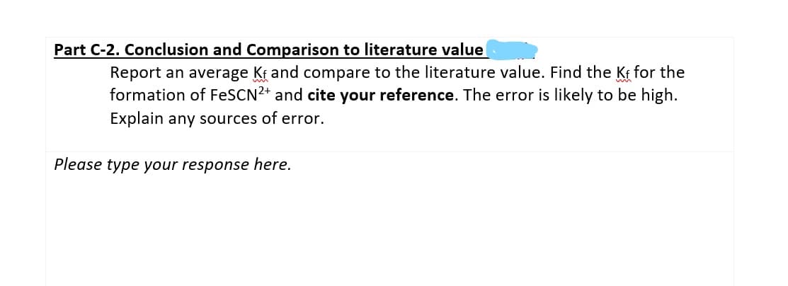 Part C-2. Conclusion and Comparison to literature value
Report an average Kf and compare to the literature value. Find the Kt for the
formation of FESCN2+ and cite your reference. The error is likely to be high.
Explain any sources of error.
Please type your response here.
