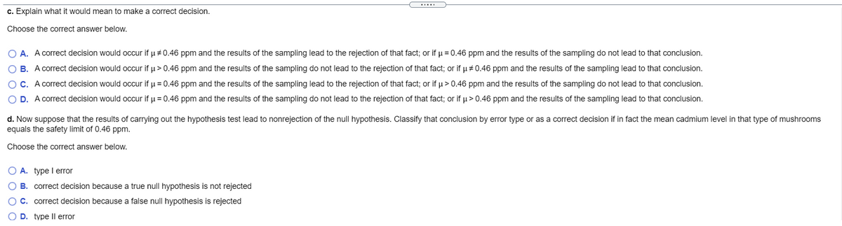 c. Explain what it would mean to make a correct decision.
Choose the correct answer below.
O A. A correct decision would occur if u + 0.46 ppm and the results of the sampling lead to the rejection of that fact; or if µ = 0.46 ppm and the results of the sampling do not lead to that conclusion.
B. A correct decision would occur if u> 0.46 ppm and the results of the sampling do not lead to the rejection of that fact; or if u + 0.46 ppm and the results of the sampling lead to that conclusion.
O C. A correct decision would occur if u = 0.46 ppm and the results of the sampling lead to the rejection of that fact; or if u> 0.46 ppm and the results of the sampling do not lead to that conclusion.
O D. A correct decision would occur if u = 0.46 ppm and the results of the sampling do not lead to the rejection of that fact; or if µ> 0.46 ppm and the results of the sampling lead to that conclusion.
d. Now suppose that the results of carrying out the hypothesis test lead to nonrejection of the null hypothesis. Classify that conclusion by error type or as a correct decision if in fact the mean cadmium level in that type of mushrooms
equals the safety limit of 0.46 ppm.
Choose the correct answer below.
O A. type I error
O B. correct decision because a true null hypothesis is not rejected
OC. correct decision because a false null hypothesis is rejected
D. type Il error
