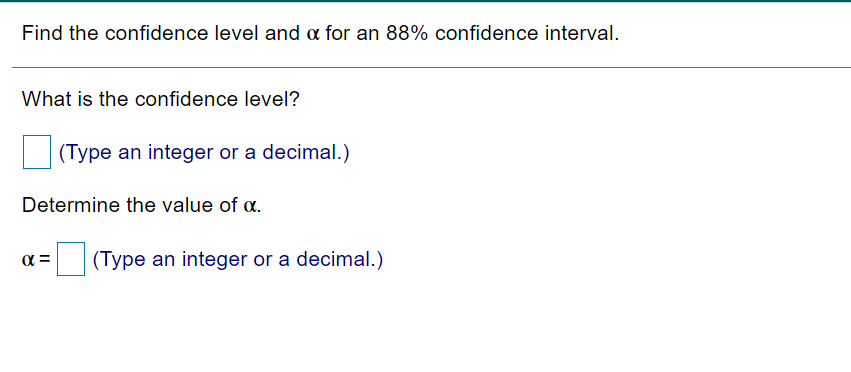 Find the confidence level and a for an 88% confidence interval.
What is the confidence level?
(Type an integer or a decimal.)
Determine the value of a.
(Type an integer or a decimal.)
