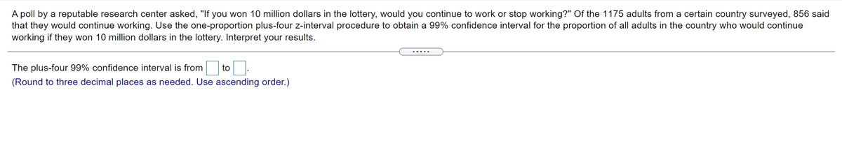 A poll by a reputable research center asked, "If you won 10 million dollars in the lottery, would you continue to work or stop working?" Of the 1175 adults from a certain country surveyed, 856 said
that they would continue working. Use the one-proportion plus-four z-interval procedure to obtain a 99% confidence interval for the proportion of all adults in the country who would continue
working if they won 10 million dollars in the lottery. Interpret your results.
.....
The plus-four 99% confidence interval is from
to
(Round to three decimal places as needed. Use ascending order.)
