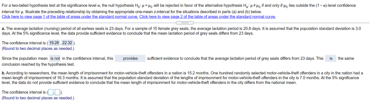 For a two-tailed hypothesis test at the significance level a, the null hypothesis Ho: µ = µo will be rejected in favor of the alternative hypothesis H: µ# µo if and only if µo lies outside the (1 - a)-level confidence
interval for u. Illustrate the preceding relationship by obtaining the appropriate one-mean z-interval for the situations described in parts (a) and (b) below.
Click here to view page 1 of the table of areas under the standard normal curve. Click here to view page 2 of the table of areas under the standard normal curve.
.....
a. The average lactation (nursing) period of all earless seals is 23 days. For a sample of 15 female grey seals, the average lactation period is 20.8 days. It is assumed that the population standard deviation is 3.0
days. At the 5% significance level, the data provide sufficient evidence to conclude that the mean lactation period of grey seals differs from 23 days.
The confidence interval is ( 19.28 , 22.32 ).
(Round to two decimal places as needed.)
Since the population mean is not in the confidence interval, this
provides
sufficient evidence to conclude that the average lactation period of grey seals differs from 23 days. This
is
the same
conclusion reached by the hypothesis test.
b. According to researchers, the mean length of imprisonment for motor-vehicle-theft offenders in a nation is 15.2 months. One hundred randomly selected motor-vehicle-theft offenders in a city in the nation had a
mean length of imprisonment of 16.3 months. It is assumed that the population standard deviation of the lengths of imprisonment for motor-vehicle-theft offenders in the city is 7.0 months. At the 5% significance
level, the data do not provide sufficient evidence to conclude that the mean length of imprisonment for motor-vehicle-theft offenders in the city differs from the national mean.
The confidence interval is ( , ).
(Round to two decimal places as needed.)
