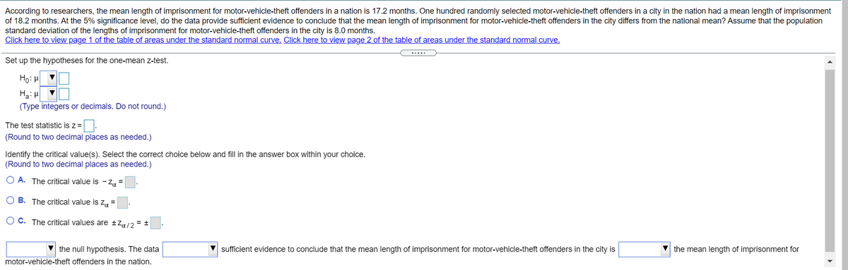 According to researchers, the mean length of imprisonment for motor-vehicle-theft offenders in a nation is 17.2 months. One hundred randomly selected motor-vehicle-theft offenders in a city in the nation had a mean length of imprisonment
of 18.2 months. At the 5% significance level, do the data provide sufficient evidence to conclude that the mean length of imprisonment for motor-vehicle-theft offenders in the city differs from the national mean? Assume that the population
standard deviation of the lengths of imprisonment for motor-vehicle-theft offenders in the city is 8.0 months.
Click here to view page 1 of the table of areas under the standard normal curve. Click here to view page 2 of the table of areas under the standard normal curve.
Set up the hypotheses for the one-mean z-test.
Ho: H
Ha: H
(Type integers or decimals. Do not round.)
The test statistic is z =|.
(Round to two decimal places as needed.)
Identify the critical value(s). Select the correct choice below and fill in the answer box within your choice.
(Round to two decimal places as needed.)
O A. The critical value is - Z =
O B. The critical value is Z =
O C. The critical values are ±Z/2 = ±
the null hypothesis. The data
sufficient evidence to conclude that the mean length of imprisonment for motor-vehicle-theft offenders in the city is
V the mean length of imprisonment for
motor-vehicle-theft offenders in the nation.
