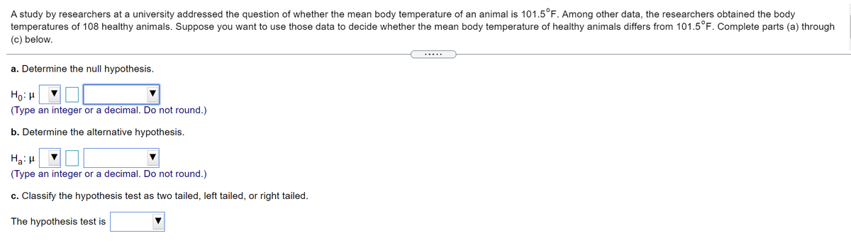 A study by researchers at a university addressed the question of whether the mean body temperature of an animal is 101.5°F. Among other data, the researchers obtained the body
temperatures of 108 healthy animals. Suppose you want to use those data to decide whether the mean body temperature of healthy animals differs from 101.5°F. Complete parts (a) through
(c) below.
.....
a. Determine the null hypothesis.
Ho: H
(Type an integer or a decimal. Do not round.)
b. Determine the alternative hypothesis.
Ha: H
(Type an integer or a decimal. Do not round.)
c. Classify the hypothesis test as two tailed, left tailed, or right tailed.
The hypothesis test is
