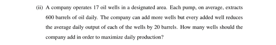 (ii) A company operates 17 oil wells in a designated area. Each pump, on average, extracts
600 barrels of oil daily. The company can add more wells but every added well reduces
the average daily output of each of the wells by 20 barrels. How many wells should the
company add in order to maximize daily production?

