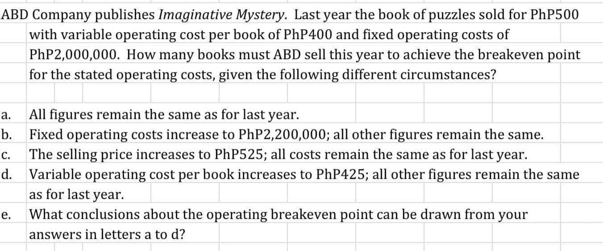 ABD Company publishes Imaginative Mystery. Last year the book of puzzles sold for PHP500
with variable operating cost per book of PhP400 and fixed operating costs of
PHP2,000,000. How many books must ABD sell this year to achieve the breakeven point
for the stated operating costs, given the following different circumstances?
а.
All figures remain the same as for last year.
b. Fixed operating costs increase to PhP2,200,000; all other figures remain the same.
c. The selling price increases to PhP525; all costs remain the same as for last year.
d. Variable operating cost per book increases to PHP425; all other figures remain the same
as for last year.
С.
е.
What conclusions about the operating breakeven point can be drawn from your
answers in letters a to d?
