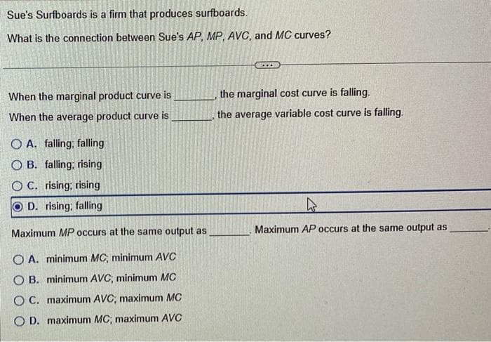 Sue's Surfboards is a firm that produces surfboards.
What is the connection between Sue's AP, MP, AVC, and MC curves?
When the marginal product curve is
When the average product curve is
O A. falling; falling
OB. falling; rising
O C. rising; rising
O D. rising; falling
Maximum MP occurs at the same output as
OA. minimum MC, minimum AVC
OB. minimum AVC, minimum MC
OC. maximum AVC, maximum MC
OD. maximum MC, maximum AVC
the marginal cost curve is falling.
the average variable cost curve is falling.
h
Maximum AP occurs at the same output as