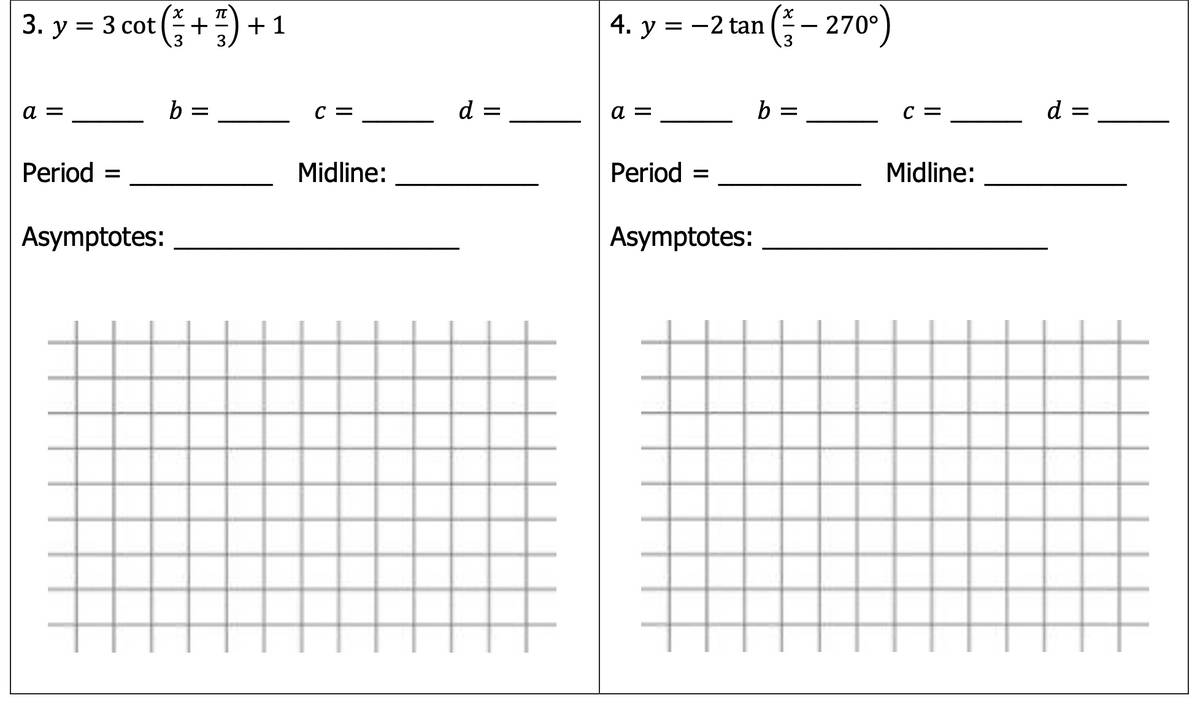 3. y = 3 cot (+) +1
4. у %3D —2 tan (— 270°)
+ 1
.3
b =
C =
d =
a =
b =
C =
d =
Period =
Midline:
Period
Midline:
%D
Asymptotes:
Asymptotes:
II
II
