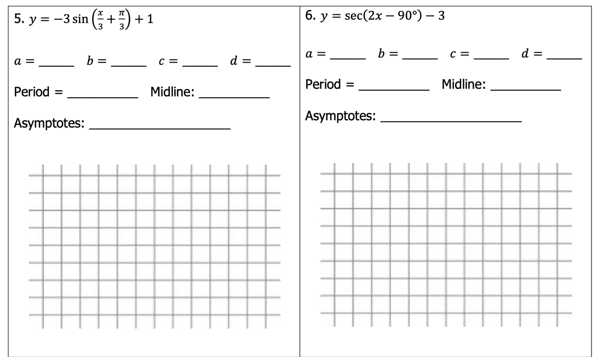 5. y = -3 sin (+“) +
-) + 1
6. у %3D
sec(2x – 90°) - 3
a =
b =
C =
d =
b =
C =
d =
Period =
Midline:
Period =
Midline:
Asymptotes:
Asymptotes:
