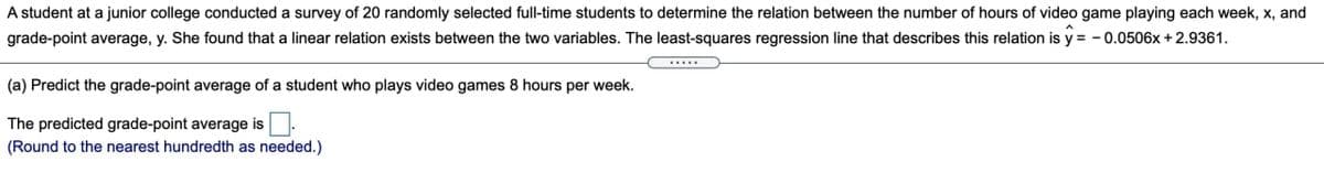 A student at a junior college conducted a survey of 20 randomly selected full-time students to determine the relation between the number of hours of video game playing each week, x, and
grade-point average, y. She found that a linear relation exists between the two variables. The least-squares regression line that describes this relation is y = - 0.0506x + 2.9361.
...
(a) Predict the grade-point average of a student who plays video games 8 hours per week.
The predicted grade-point average is.
(Round to the nearest hundredth as needed.)
