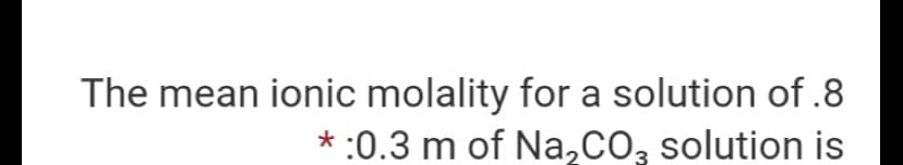 The mean ionic molality for a solution of .8
* :0.3 m of Na,CO, solution is
