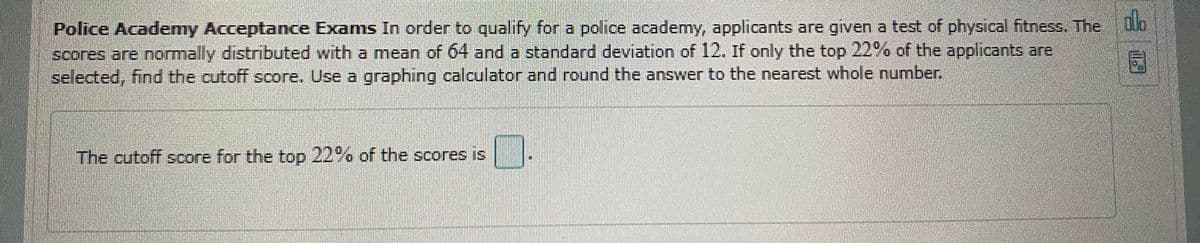 alo
Police Academy Acceptance Exams In order to qualify for a police academy, applicants are given a test of physical fitness. The o
scores are normally distributed with a mean of 64 and a standard deviation of 12. If only the top 22% of the applicants are
selected, find the cutoff score. Use a graphing calculator and round the answer to the nearest whole number.
The cutoff score for the top 22% of the scores is

