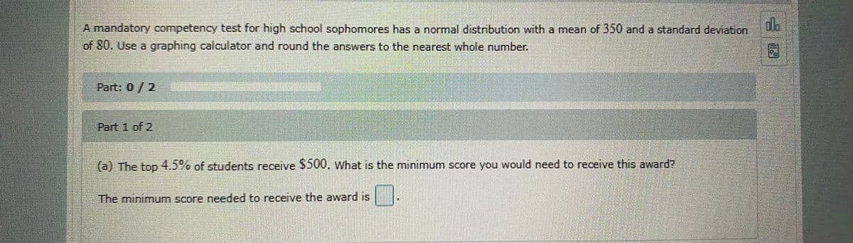A mandatory competency test for high school sophomores has a normal distribution with a mean of 350 and a standard deviation
alo
of 80. Use a graphing calculator and round the answers to the nearest whole number.
Part: 0/2
Part 1 of 2
(a) The top 4.5% of students receive $500, what is the minimum score you would need to receive this award?
The minimum score needed to receive the award is
