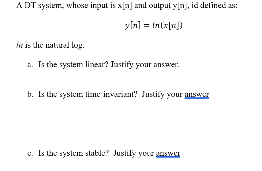 A DT system, whose input is x[n] and output y[n], id defined as:
y[n] = In(x[n])
%3D
In is the natural log.
a. Is the system linear? Justify your answer.
b. Is the system time-invariant? Justify your answer
c. Is the system stable? Justify your answer
