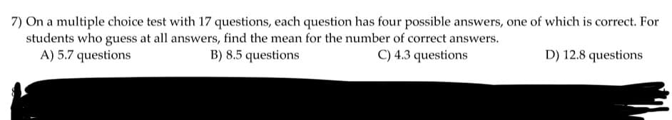 7) On a multiple choice test with 17 questions, each question has four possible answers, one of which is correct. For
students who guess at all answers, find the mean for the number of correct answers.
B) 8.5 questions
C) 4.3 questions
A) 5.7 questions
D) 12.8 questions