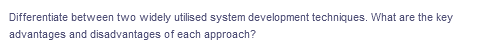 Differentiate between two widely utilised system development techniques. What are the key
advantages and disadvantages of each approach?
