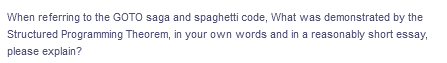 When referring to the GOTO saga and spaghetti code, What was demonstrated by the
Structured Programming Theorem, in your own words and in a reasonably short essay,
please explain?
