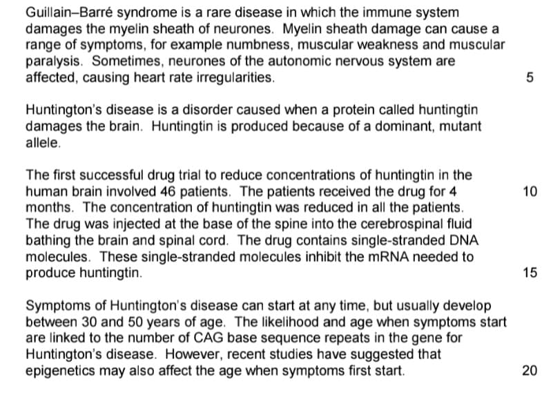 Guillain-Barré syndrome is a rare disease in which the immune system
damages the myelin sheath of neurones. Myelin sheath damage can cause a
range of symptoms, for example numbness, muscular weakness and muscular
paralysis. Sometimes, neurones of the autonomic nervous system are
affected, causing heart rate irregularities.
Huntington's disease is a disorder caused when a protein called huntingtin
damages the brain. Huntingtin is produced because of a dominant, mutant
allele.
The first successful drug trial to reduce concentrations of huntingtin in the
human brain involved 46 patients. The patients received the drug for 4
months. The concentration of huntingtin was reduced in all the patients.
The drug was injected at the base of the spine into the cerebrospinal fluid
bathing the brain and spinal cord. The drug contains single-stranded DNA
molecules. These single-stranded molecules inhibit the MRNA needed to
produce huntingtin.
10
15
Symptoms of Huntington's disease can start at any time, but usually develop
between 30 and 50 years of age. The likelihood and age when symptoms start
are linked to the number of CAG base sequence repeats in the gene for
Huntington's disease. However, recent studies have suggested that
epigenetics may also affect the age when symptoms first start.
20
