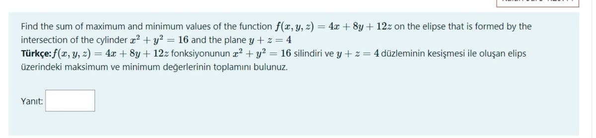 Find the sum of maximum and minimum values of the function f(x, y, z) = 4x + 8y + 12z on the elipse that is formed by the
intersection of the cylinder x2 + y? = 16 and the plane y + z = 4
Türkçe:f(x, y, z) = 4x + 8y + 12z fonksiyonunun x? + y? = 16 silindiri ve y + z = 4 düzleminin kesişmesi ile oluşan elips
üzerindeki maksimum ve minimum değerlerinin toplamını bulunuz.
Yanıt:
