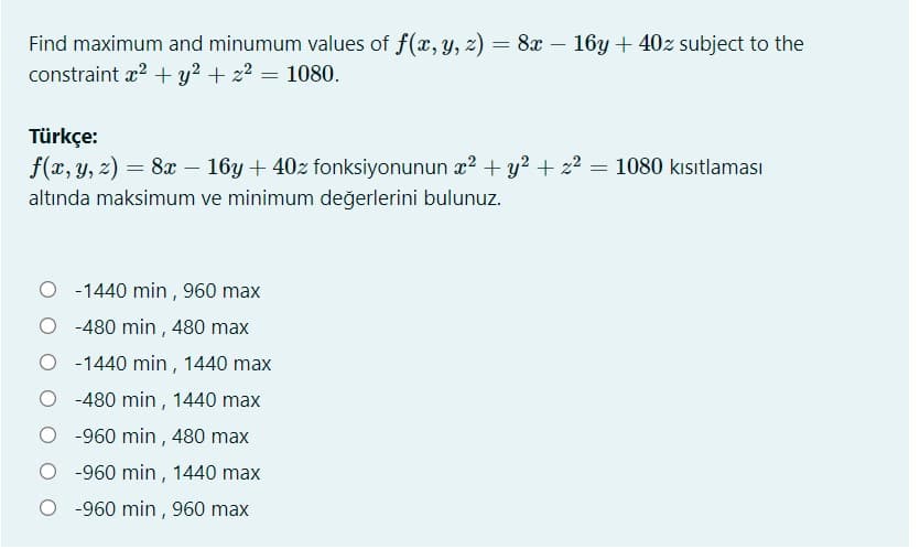 Find maximum and minumum values of f(x, y, z) = 8x – 16y + 40z subject to the
constraint x2 + y? + z2 = 1080.
Türkçe:
f(x, y, z) = 8x – 16y + 40z fonksiyonunun x? + y? + z2 = 1080 kısıtlaması
altında maksimum ve minimum değerlerini bulunuz.
-1440 min , 960 max
-480 min , 480 max
O -1440 min, 1440 max
-480 min, 1440 max
-960 min , 480 max
O -960 min , 1440 max
O -960 min , 960 max
