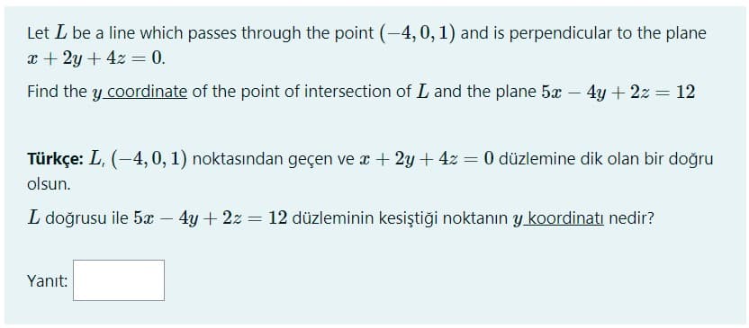 Let L be a line which passes through the point (-4,0, 1) and is perpendicular to the plane
x + 2y + 4z = 0.
Find the y coordinate of the point of intersection of L and the plane 5x – 4y + 2z = 12
Türkçe: L, (-4,0, 1) noktasından geçen ve x + 2y + 4z = 0 düzlemine dik olan bir doğru
olsun.
L doğrusu ile 5x - 4y + 2z = 12 düzleminin kesiştiği noktanın y koordinatı nedir?
Yanıt:
