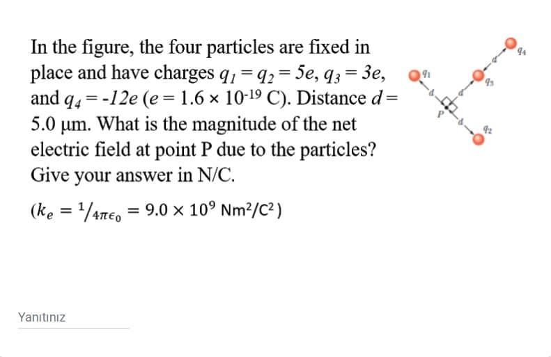 In the figure, the four particles are fixed in
place and have charges q1 = q2 = 5e, q3 = 3e,
and q4 = -12e (e = 1.6 x 10-19 C). Distance d=
5.0 um. What is the magnitude of the net
electric field at point P due to the particles?
Give your answer in N/C.
4
%D
(ke = /4Te, = 9.0 × 10° Nm²/C²)
Απο
Yanıtınız
