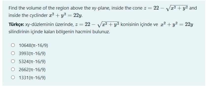 Find the volume of the region above the xy-plane, inside the cone z = 22
inside the cyclinder x? + y? = 22y.
x2 + y2 and
Türkçe: xy-düzleminin üzerinde, z = 22 – Va? + y? konisinin içinde ve x? + y? = 22y
silindirinin içinde kalan bölgenin hacmini bulunuz.
O 10648(T-16/9)
O 3993(TT-16/9)
O 5324(T-16/9)
O 2662(T-16/9)
O 1331(TT-16/9)
