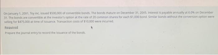 On January 1, 20x1, Toy inc. issued $500,000 of convertible bonds. The bonds mature on December 31, 20X5. Interest is payable annually at 6.0% on December
31. The bonds are convertible at the investor's option at the rate of 20 common shares for each $1,000 bond. Similar bonds without the conversion option were
selling for $475,000 at time of issuance, Transaction costs of $10,000 were incurred.
Required
Prepare the journal entry to record the issuance of the bonds.