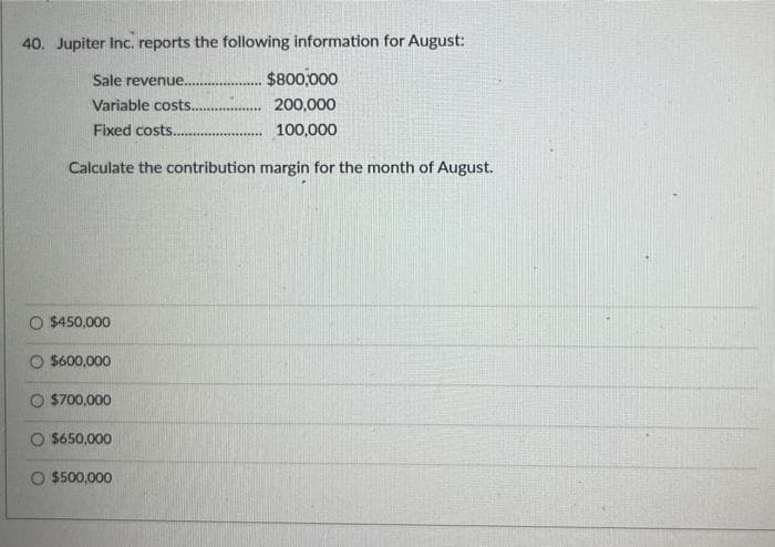 40. Jupiter Inc. reports the following information for August:
Sale revenue.
Variable costs.
Fixed costs..
Calculate the contribution margin for the month of August.
O $450,000
$600,000
$700,000
O $650,000
$800,000
....... 200,000
........ 100,000
O $500,000