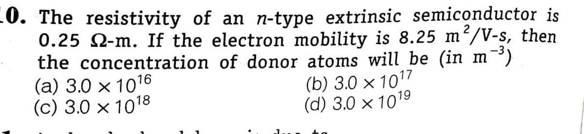 10. The resistivity of an n-type extrinsic semiconductor is
0.25 2-m. If the electron mobility is 8.25 m²/V-s, then
the concentration of donor atoms will be (in m³)
(а) 3.0 х 1016
(c) 3.0 x 1018
(b) 3.0 х 1017
(d) 3.0 x 1019
